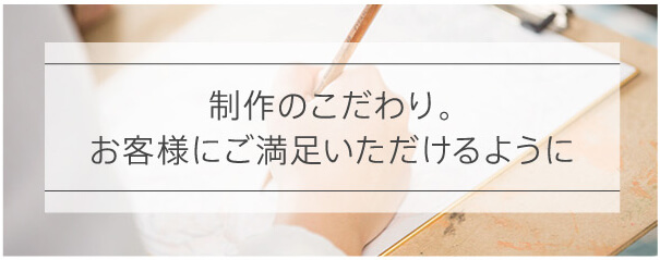 制作のこだわり。お客様にご満足いただけるように