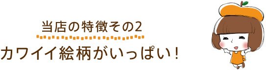 【当店の特徴その２】カワイイ絵柄がいっぱい！