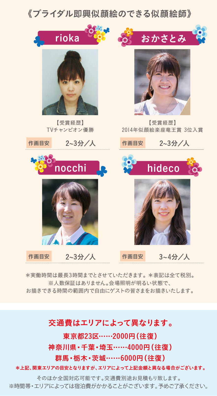 【ブライダル即興のできる似顔絵師】rioka、おかさとみ、nocchi、hideco。交通費はエリアによって異なります。東京都23区……2000円(往復)神奈川県・千葉・埼玉……4000円(往復)群馬・栃木・茨城……6000円(往復)そのほか全国対応可能です。エリアの交通費別途お見積もり致します。※時間帯・エリアによっては宿泊費がかかることがございます。予めご了承ください。