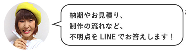 納期やお見積り、制作の流れなど、不明点をLINEでお答えします！