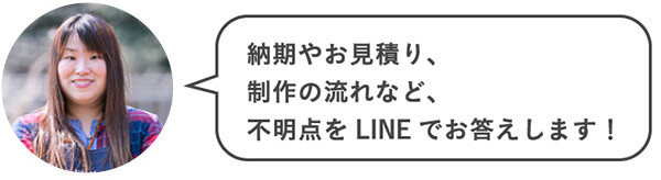 納期やお見積り、制作の流れなど、不明点をLINEでお答えします！