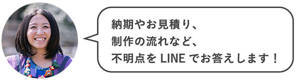 納期やお見積り、制作の流れなど、不明点をLINEでお答えします！