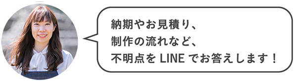 納期やお見積り、制作の流れなど、不明点をLINEでお答えします!