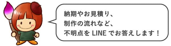 納期やお見積り、制作の流れなど、不明点をLINEでお答えします！