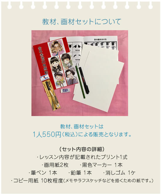 教材、画材セットについて。教材、画材セットは1人550円（税込）による販売となります。（セット内容の詳細）・レッスン内容が記載されたプリント1式、・画用紙2枚、・黒色マーカー 1本、・筆ペン 1本、・鉛筆 1本、・消しゴム 1ケ、・コピー用紙 10枚程度(メモやラフスケッチなどを描くための紙です。)