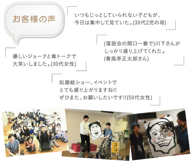 お客様の声：「いつもじっとしていられない子供が、今日は集中してみていた。（30代二児の母）」「落語界の開口一番で川下さんがしっかり盛り上げてくれた。」「似顔絵ショー、イベントでとても盛り上がりますね！！ぜひまた、お願いしたいです！！（50代女性）」