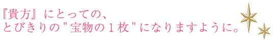 『貴方』にとっての、とびきりの 宝物の１枚 になりますように。