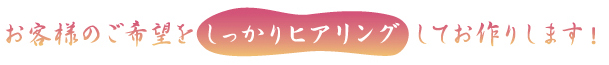 お客様のご希望をしっかりヒアリングしてお作りします！